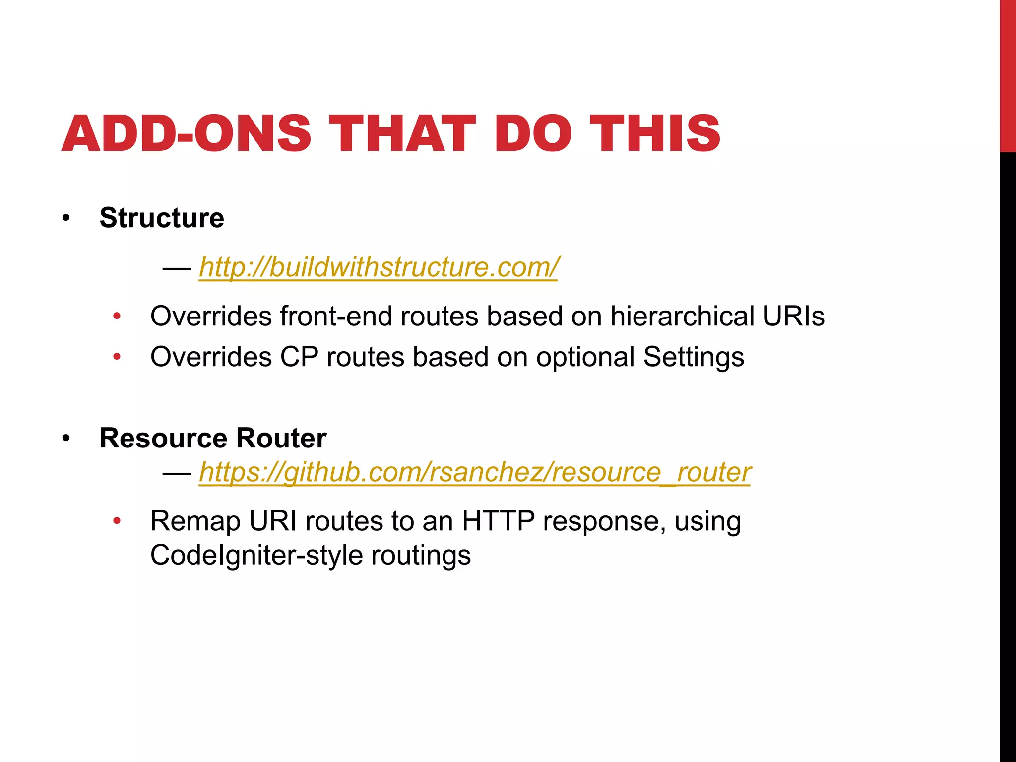 ADD-ONS THAT DO THIS • Structure — http://buildwithstructure.com/ • Overrides front-end routes based on hierarchical URIs • Overrides CP routes based on optional Settings • Resource Router — https://github.com/rsanchez/resource_router • Remap URI routes to an HTTP response, using CodeIgniter-style routings 