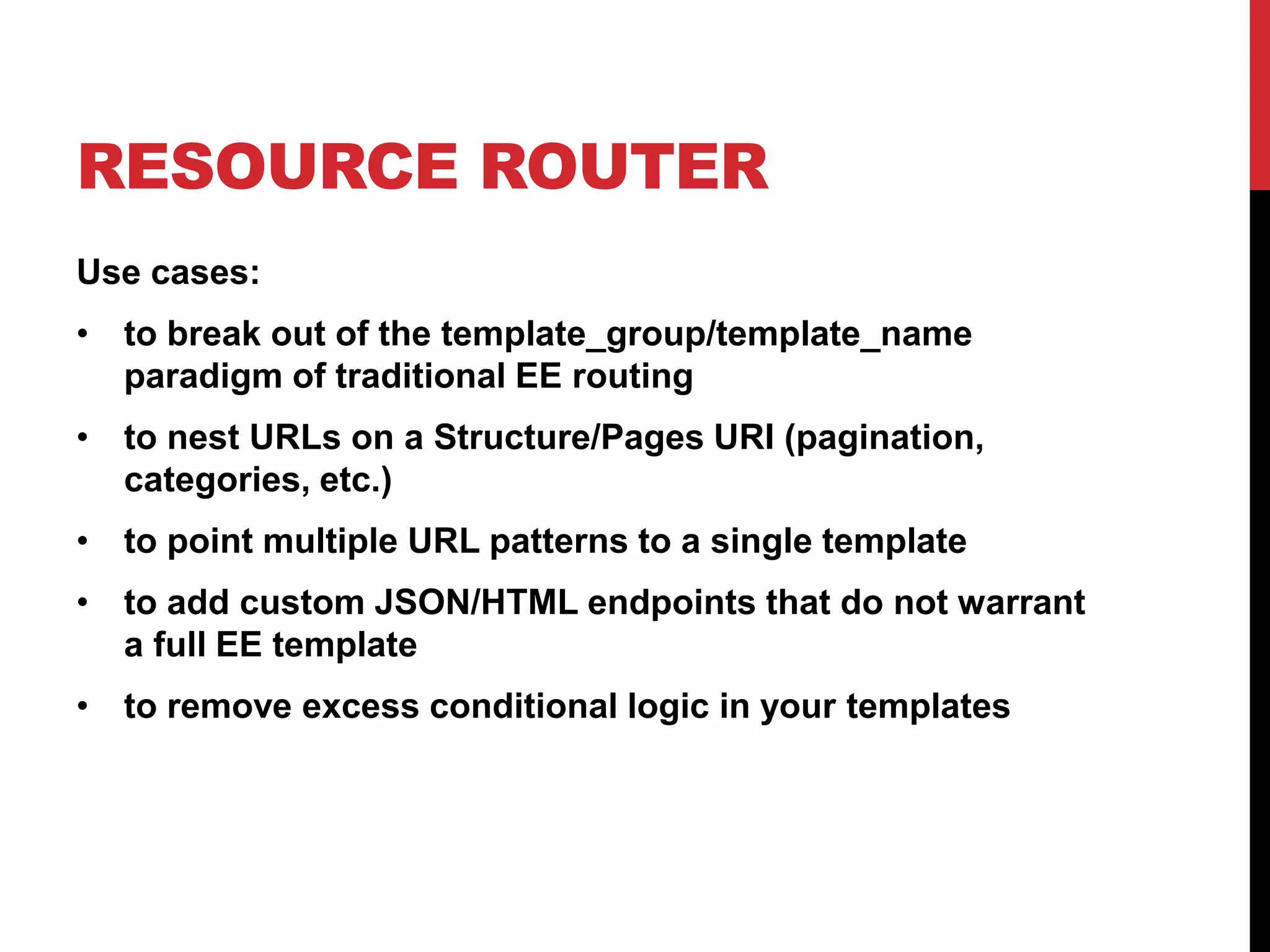 RESOURCE ROUTER Use cases: • to break out of the template_group/template_name paradigm of traditional EE routing • to nest URLs on a Structure/Pages URI (pagination, categories, etc.) • to point multiple URL patterns to a single template • to add custom JSON/HTML endpoints that do not warrant a full EE template • to remove excess conditional logic in your templates 
