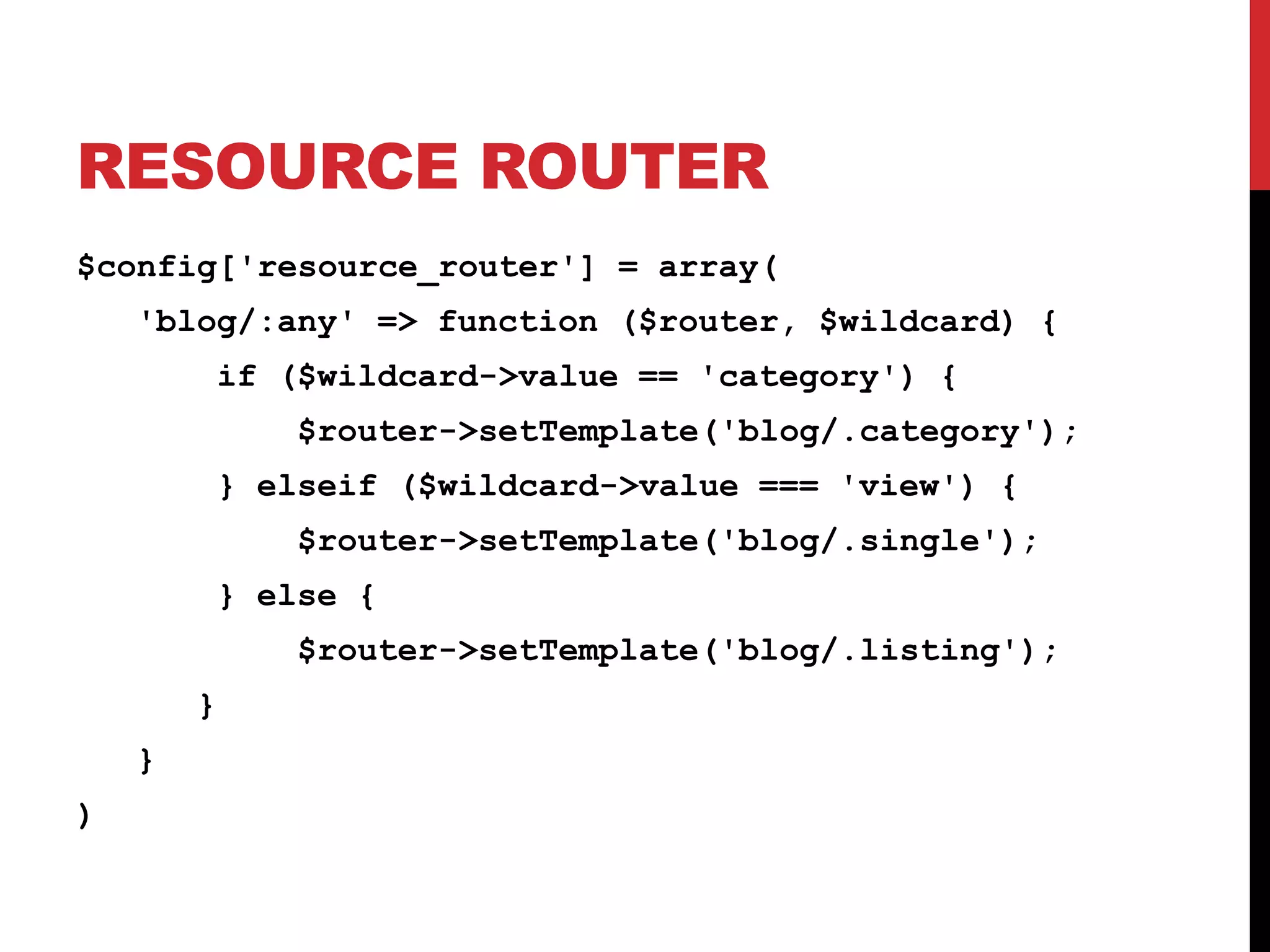 RESOURCE ROUTER $config['resource_router'] = array( 'blog/:any' => function ($router, $wildcard) { if ($wildcard->value == 'category') { $router->setTemplate('blog/.category'); } elseif ($wildcard->value === 'view') { $router->setTemplate('blog/.single'); } else { $router->setTemplate('blog/.listing'); } } ) 