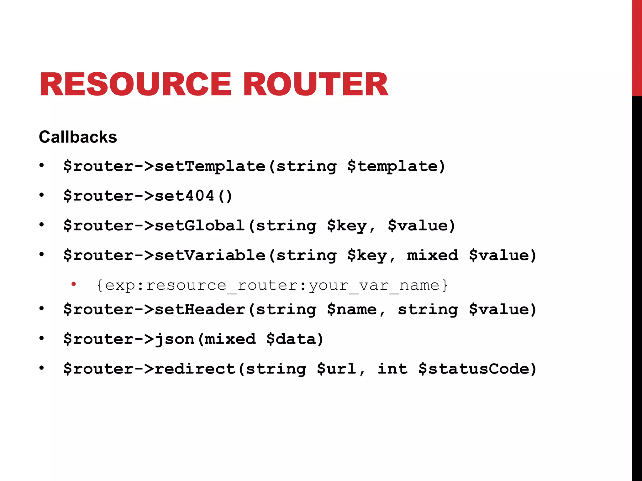 RESOURCE ROUTER Callbacks • $router->setTemplate(string $template) • $router->set404() • $router->setGlobal(string $key, $value) • $router->setVariable(string $key, mixed $value) • {exp:resource_router:your_var_name} • $router->setHeader(string $name, string $value) • $router->json(mixed $data) • $router->redirect(string $url, int $statusCode) 