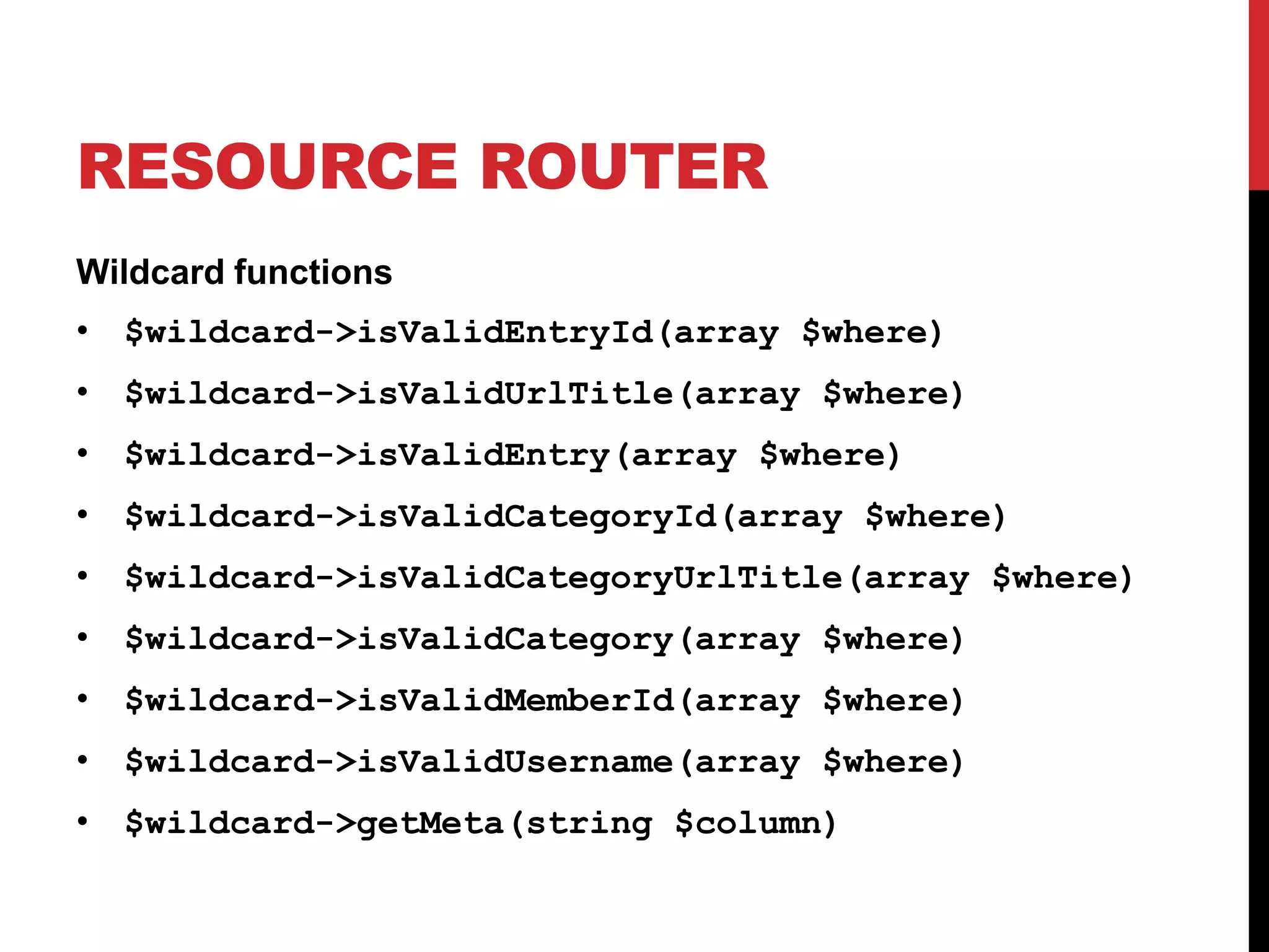 RESOURCE ROUTER Wildcard functions • $wildcard->isValidEntryId(array $where) • $wildcard->isValidUrlTitle(array $where) • $wildcard->isValidEntry(array $where) • $wildcard->isValidCategoryId(array $where) • $wildcard->isValidCategoryUrlTitle(array $where) • $wildcard->isValidCategory(array $where) • $wildcard->isValidMemberId(array $where) • $wildcard->isValidUsername(array $where) • $wildcard->getMeta(string $column) 