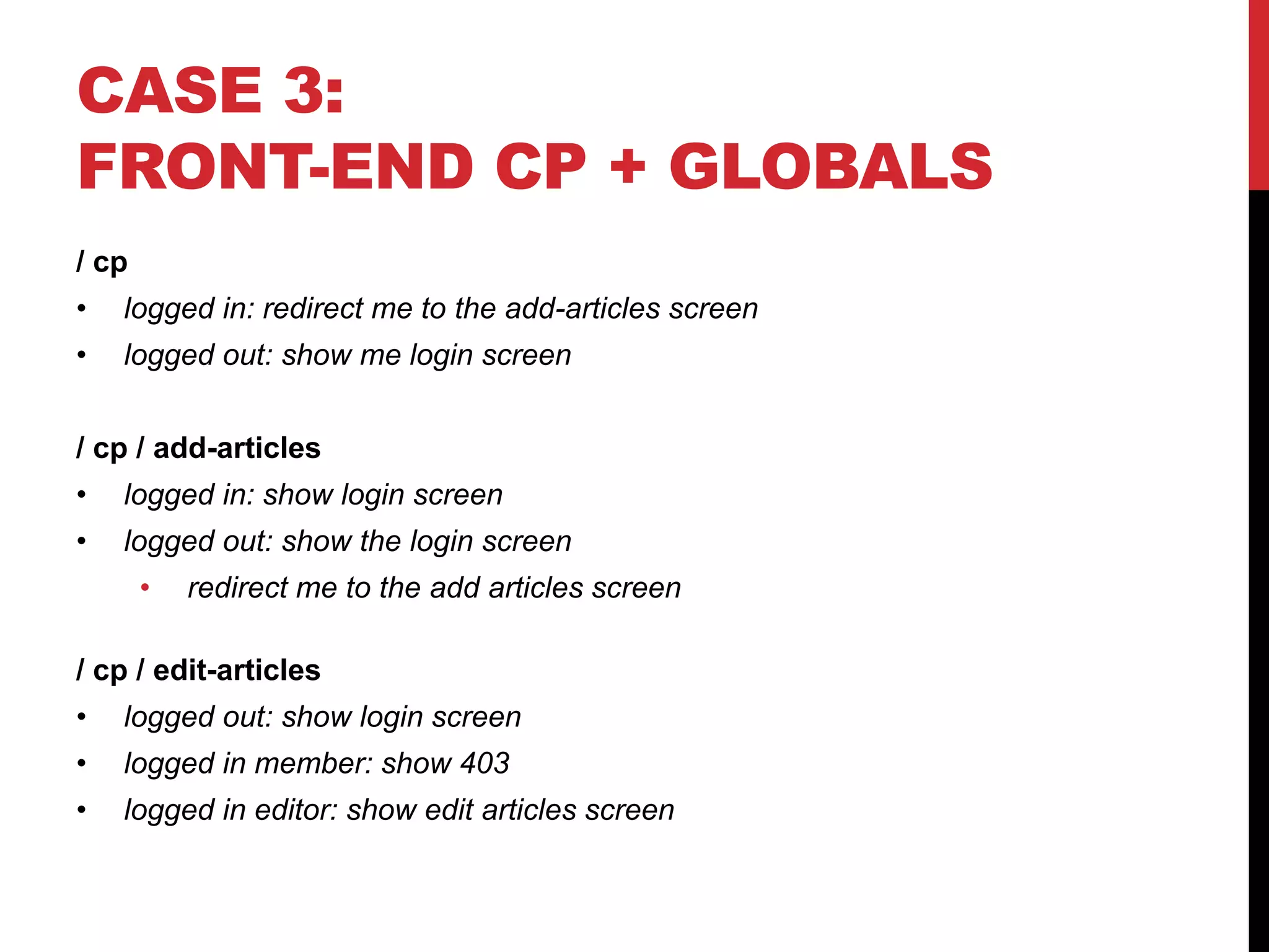 CASE 3: FRONT-END CP + GLOBALS / cp • logged in: redirect me to the add-articles screen • logged out: show me login screen / cp / add-articles • logged in: show login screen • logged out: show the login screen • redirect me to the add articles screen / cp / edit-articles • logged out: show login screen • logged in member: show 403 • logged in editor: show edit articles screen 