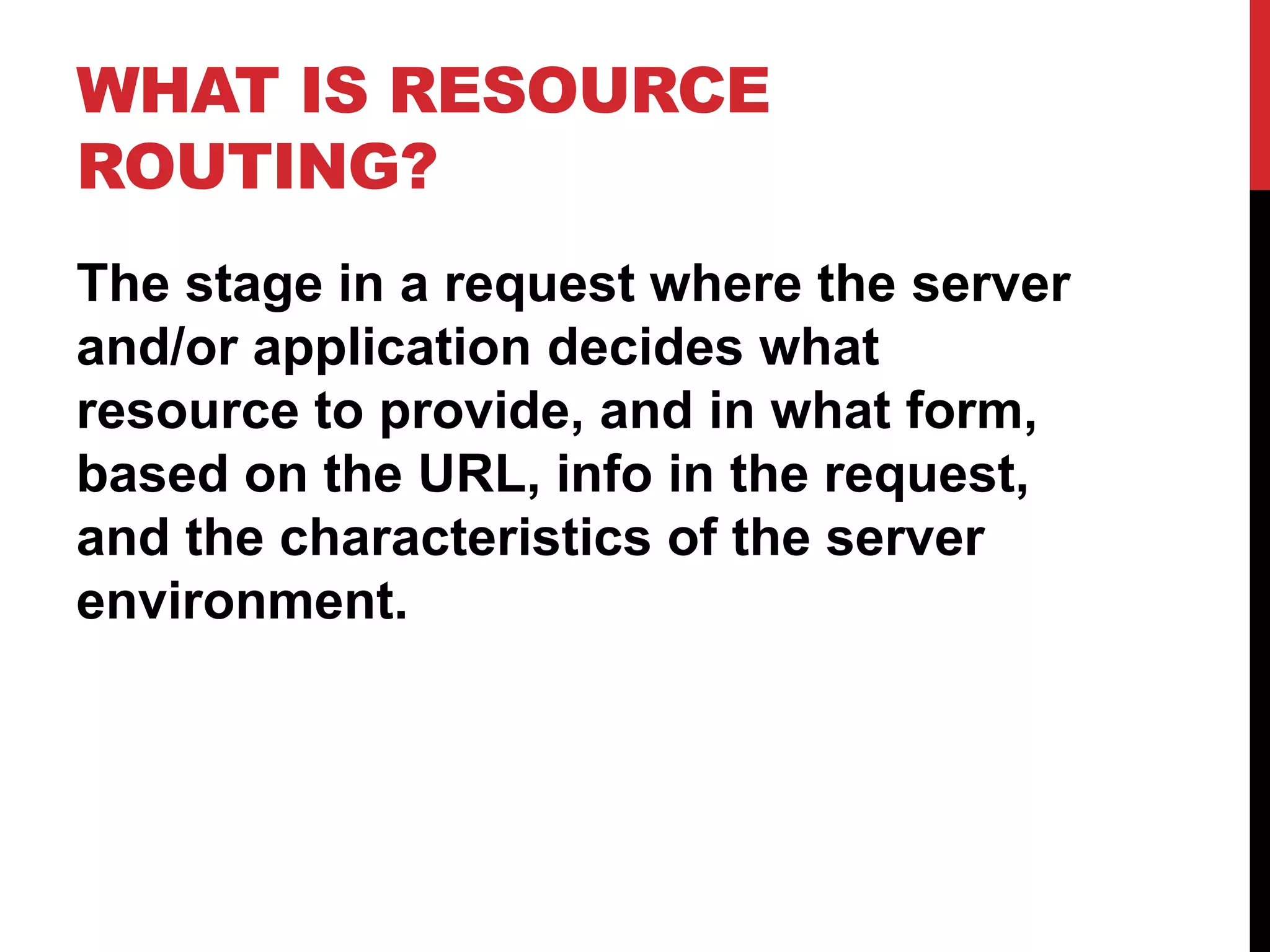 WHAT IS RESOURCE ROUTING? The stage in a request where the server and/or application decides what resource to provide, and in what form, based on the URL, info in the request, and the characteristics of the server environment. 