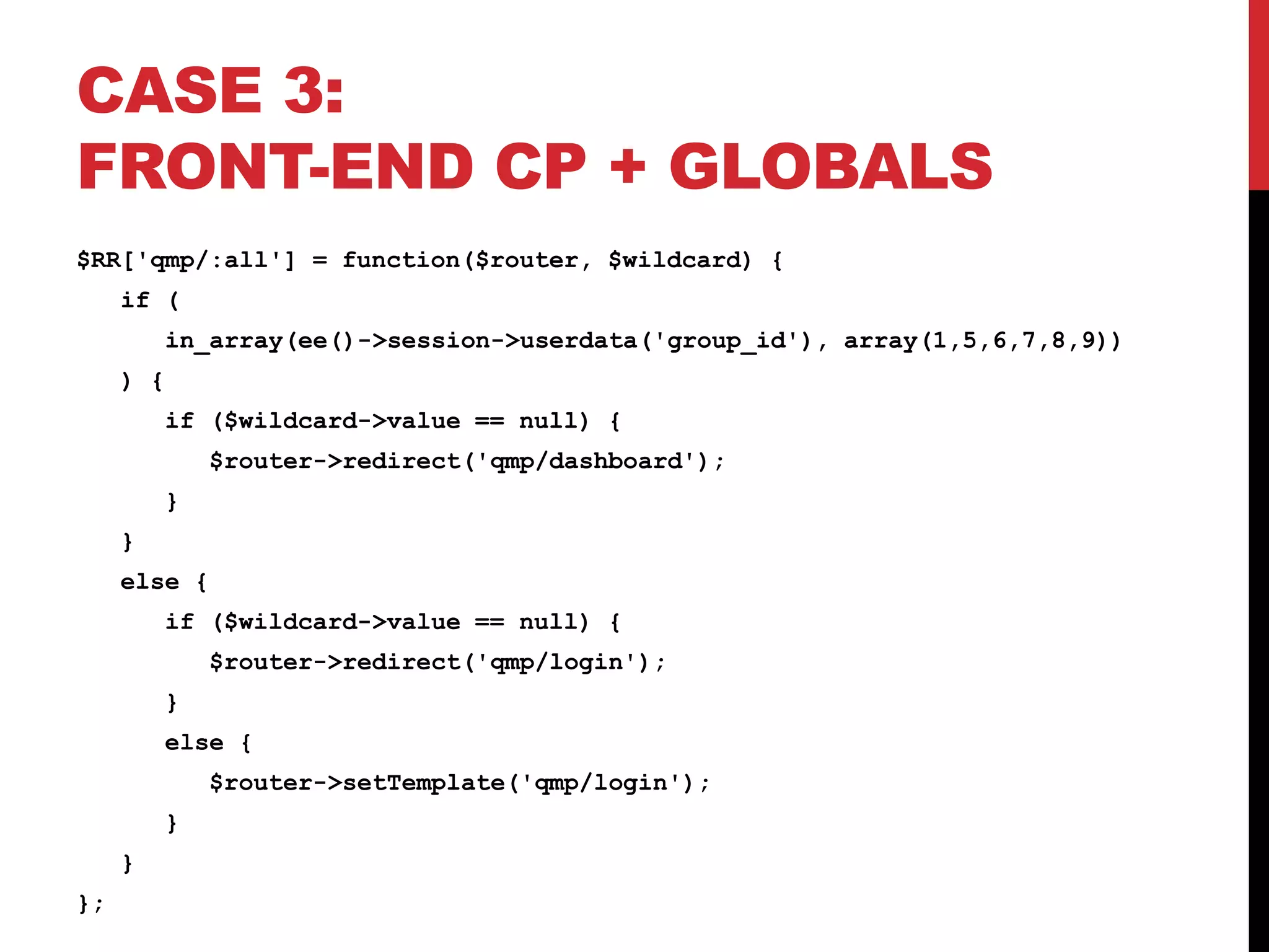 CASE 3: FRONT-END CP + GLOBALS $RR['qmp/:all'] = function($router, $wildcard) { if ( in_array(ee()->session->userdata('group_id'), array(1,5,6,7,8,9)) ) { if ($wildcard->value == null) { $router->redirect('qmp/dashboard'); } } else { if ($wildcard->value == null) { $router->redirect('qmp/login'); } else { $router->setTemplate('qmp/login'); } } }; 