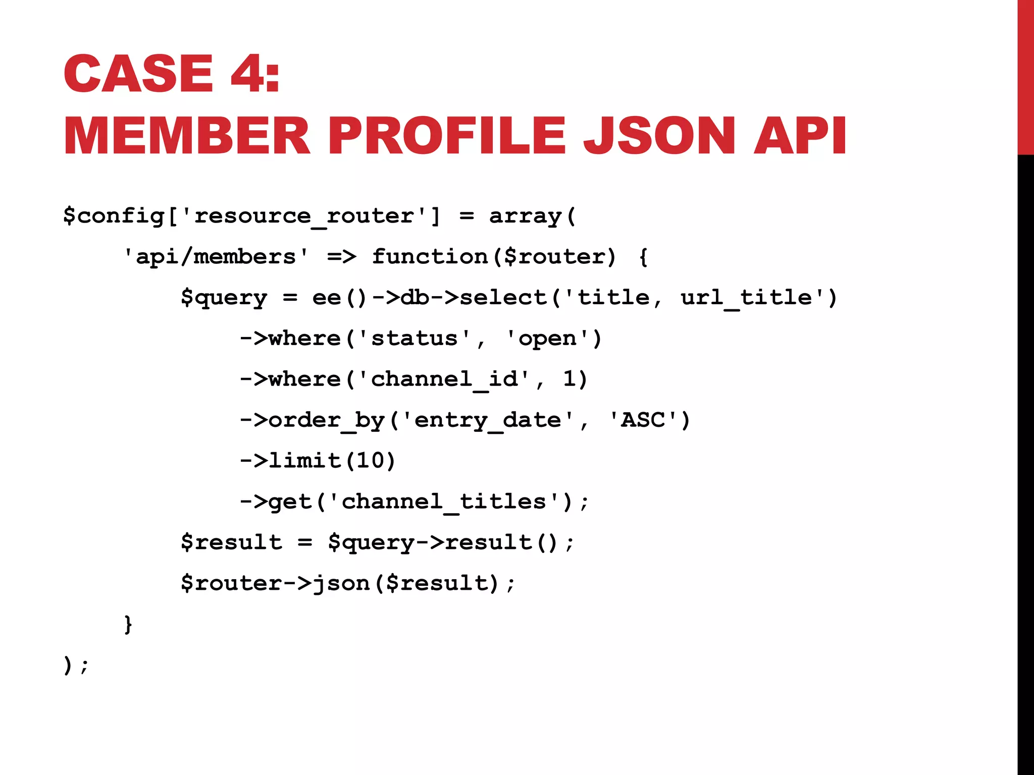 CASE 4: MEMBER PROFILE JSON API $config['resource_router'] = array( 'api/members' => function($router) { $query = ee()->db->select('title, url_title') ->where('status', 'open') ->where('channel_id', 1) ->order_by('entry_date', 'ASC') ->limit(10) ->get('channel_titles'); $result = $query->result(); $router->json($result); } ); 
