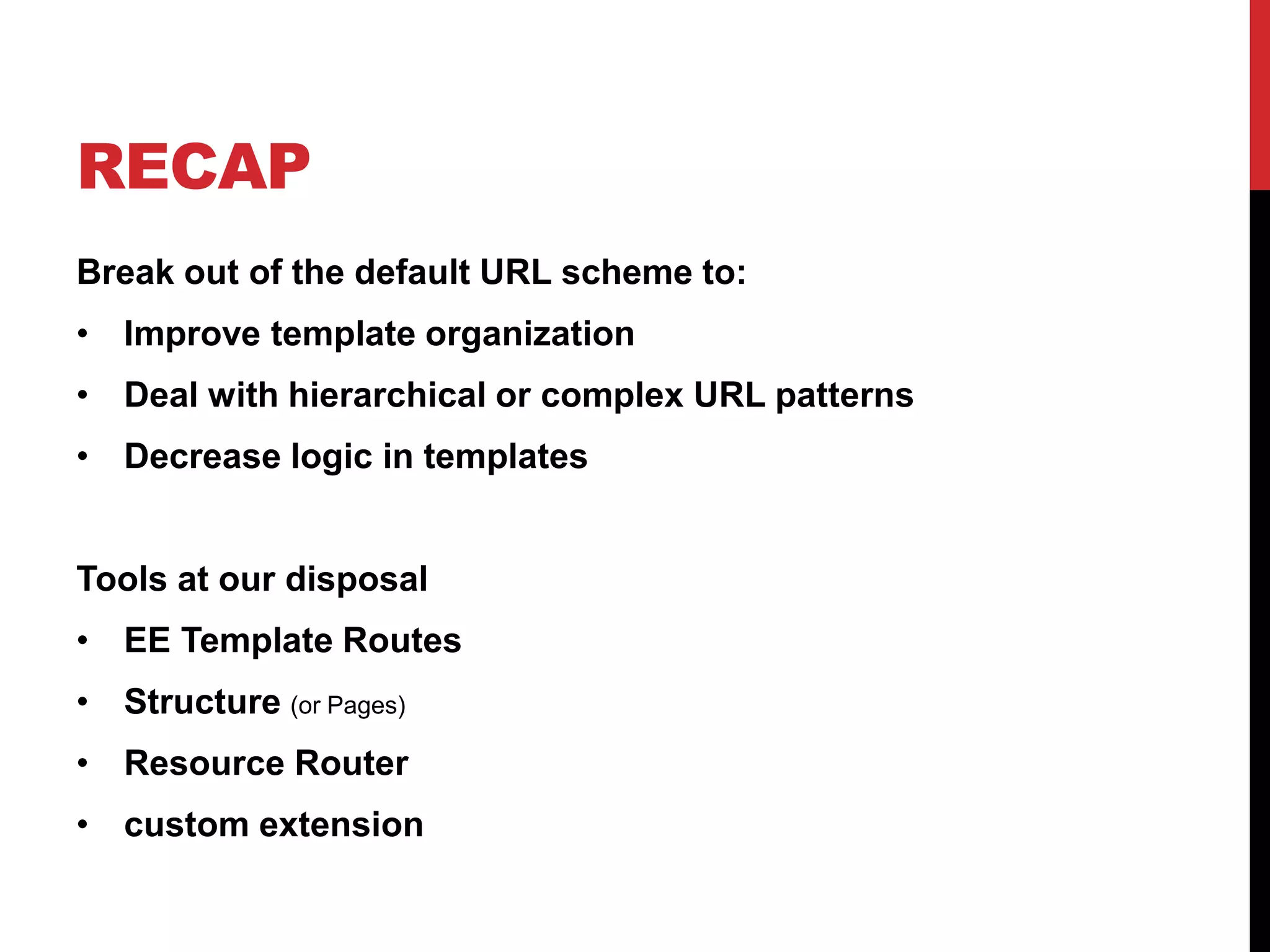 RECAP Break out of the default URL scheme to: • Improve template organization • Deal with hierarchical or complex URL patterns • Decrease logic in templates Tools at our disposal • EE Template Routes • Structure (or Pages) • Resource Router • custom extension 