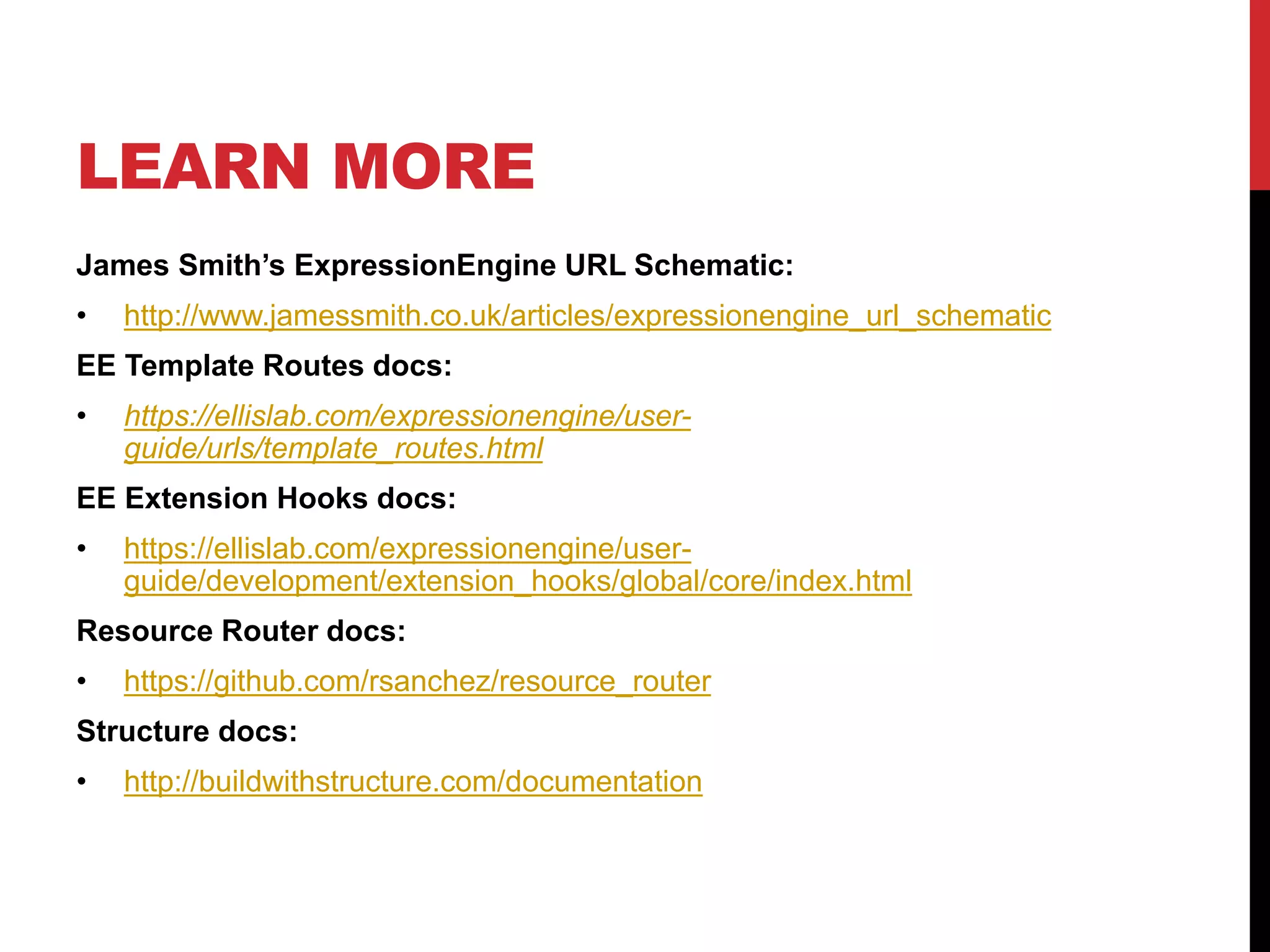 LEARN MORE James Smith’s ExpressionEngine URL Schematic: • http://www.jamessmith.co.uk/articles/expressionengine_url_schematic EE Template Routes docs: • https://ellislab.com/expressionengine/user-guide/ urls/template_routes.html EE Extension Hooks docs: • https://ellislab.com/expressionengine/user-guide/ development/extension_hooks/global/core/index.html Resource Router docs: • https://github.com/rsanchez/resource_router Structure docs: • http://buildwithstructure.com/documentation 