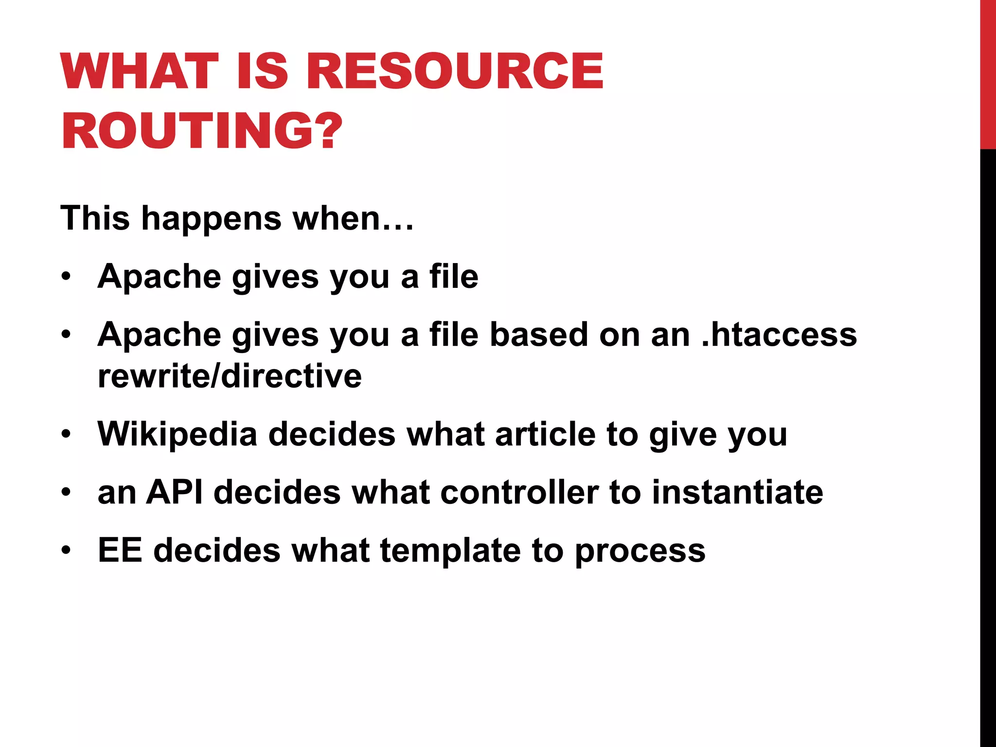 WHAT IS RESOURCE ROUTING? This happens when… • Apache gives you a file • Apache gives you a file based on an .htaccess rewrite/directive • Wikipedia decides what article to give you • an API decides what controller to instantiate • EE decides what template to process 