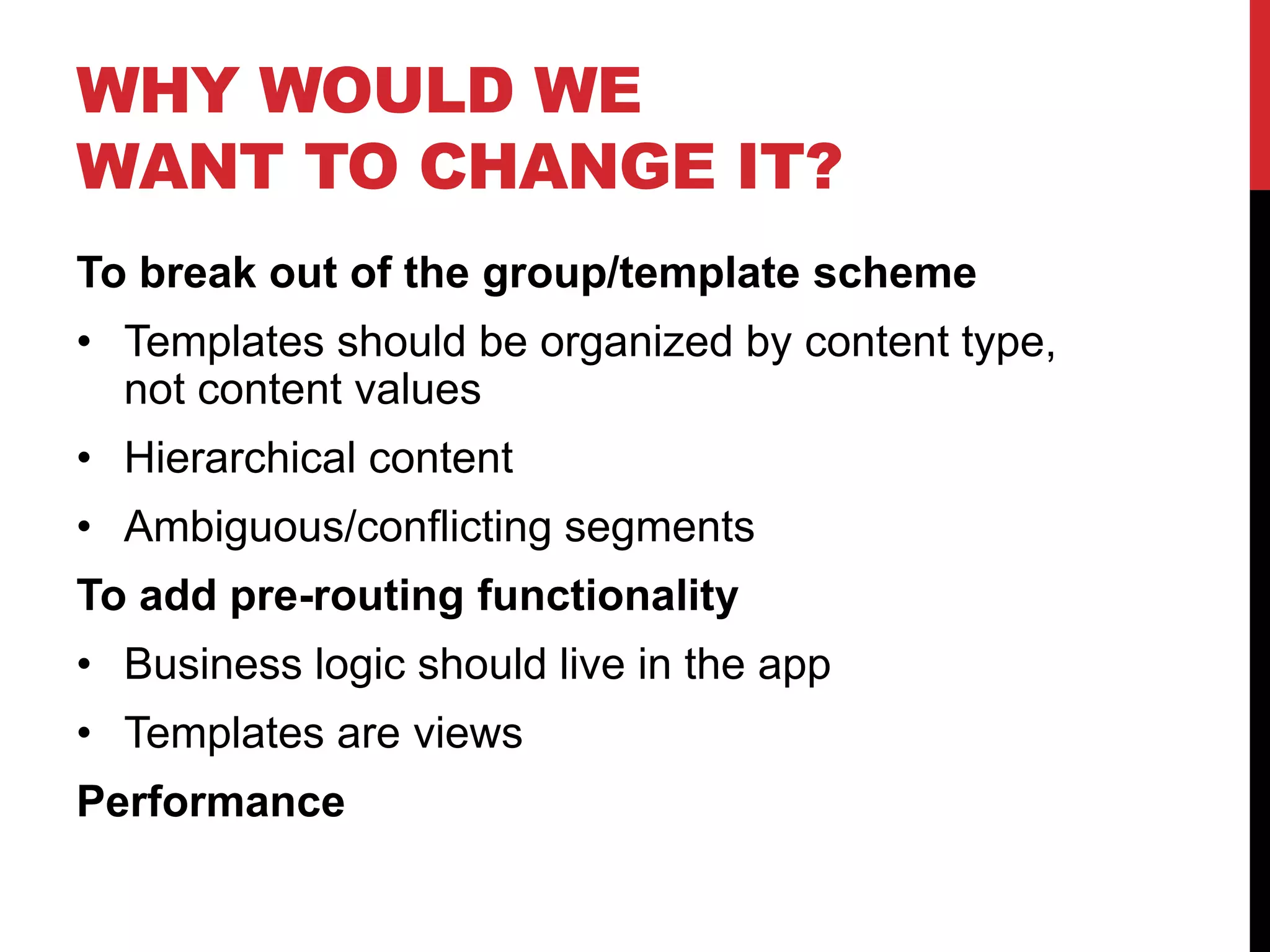 WHY WOULD WE WANT TO CHANGE IT? To break out of the group/template scheme • Templates should be organized by content type, not content values • Hierarchical content • Ambiguous/conflicting segments To add pre-routing functionality • Business logic should live in the app • Templates are views Performance 