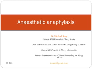 Dr Michael Rose
Director, RNSH AnaestheticAllergy Service
Chair,Australian and New Zealand AnaestheticAllergy Group (ANZAAG)
Chair,ANZCA AnaestheticAllergy Subcommittee
Member,Australasian Society of Clinical Immunology and Allergy
(ASCIA)
rnsaac@gmail.com
Anaesthetic anaphylaxis
July 2013
 