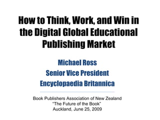 How to Think, Work, and Win in
the Digital Global Educational
      Publishing Market
           Michael Ross
        Senior Vice President
      Encyclopaedia Britannica
   Book Publishers Association of New Zealand
           “The Future of the Book”
            Auckland, June 25, 2009
 