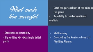 What made him
successful
- Spontaneous personality
- Big wedding  A simple
bridal party
- Catches the personalities of the
bride and the groom
- Capable of resolving emotional
conflicts
- Multitasking
- Selected by ‘The Knot’ as a
Luxe List Wedding Planner
 