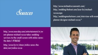 Sources
http://www.newsday.com/entertainmen
t/tv/event-planner-michael-russo-
takes-wedding-services-to-the-small-
screen-with-mikie-saves-the-date-
1.9786562
http://www.fyi.tv/shows/mikie-saves-
the-date/cast/mikie-russo
http://www.michaelrussoevents.com/
http://wedding.theknot.com/luxe-list/michae
russo.aspx
http://weddingmarketnews.com/interview-
with-event-planner-designer-michael-russo/
 