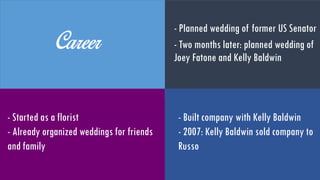 Career
- Planned wedding for former US
Senator
- Two months later: planned
wedding of Joey Fatone and Kelly
Baldwin
- Started as a florist
- Organised weddings for friends
and family
- Built company with Kelly
Baldwin
- 2007: Kelly Baldwin sold
company to Russo
 