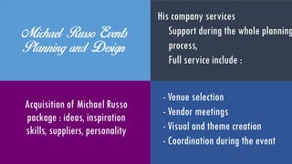 MichaelRussoEvents Planning
and Design
Acquisition of Michael
Russo package : ideas,
inspiration, skills,
suppliers, personality
His company services:
Support during the whole
planning process
Full service includes :
- Venue selection
- Vendor meetings
- Visual and theme creation
- Coordination during the even
 