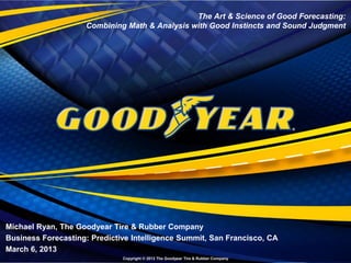 The Art & Science of Good Forecasting:
                                                      Combining Math & Analysis with Good Instincts and Sound Judgment




Michael Ryan, The Goodyear Tire & Rubber Company
Business Forecasting: Predictive Intelligence Summit, San Francisco, CA
March 6, 2013
Business Forecasting Summit | March 6, 2013
Copyright © 2013 The Goodyear Tire & Rubber Company            Copyright © 2013 The Goodyear Tire & Rubber Company
 