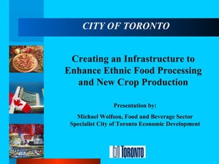 CITY OF TORONTO Creating an Infrastructure to Enhance Ethnic Food Processing and New Crop Production Presentation by: Michael Wolfson, Food and Beverage Sector Specialist City of Toronto Economic Development 