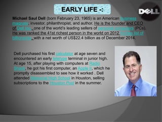 Michael Saul Dell (born February 23, 1965) is an American business
magnate, investor, philanthropist, and author. He is the founder and CEO
of Dell Inc., one of the world’s leading sellers of personal computers (PCs).
He was ranked the 41st richest person in the world on 2012 Forbes list of
billionaires, with a net worth of US$22.4 billion as of December 2014.
Dell purchased his first calculator at age seven and
encountered an early teletype terminal in junior high.
At age 15, after playing with computers at Radio
Shack, he got his first computer, an Apple II, which he
promptly disassembled to see how it worked . Dell
attended Memorial High School in Houston, selling
subscriptions to the Houston Post in the summer.
EARLY LIFE -:
 