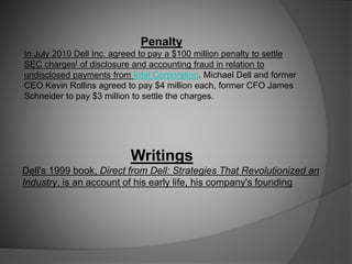 Penalty
In July 2010 Dell Inc. agreed to pay a $100 million penalty to settle
SEC charges[ of disclosure and accounting fraud in relation to
undisclosed payments from Intel Corporation. Michael Dell and former
CEO Kevin Rollins agreed to pay $4 million each, former CFO James
Schneider to pay $3 million to settle the charges.
Writings
Dell's 1999 book, Direct from Dell: Strategies That Revolutionized an
Industry, is an account of his early life, his company's founding
 