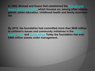 In 1999, Michael and Susan Dell established the Michael and
Susan Dell Foundation, which focuses on, among other causes,
grants, urban education, childhood health and family economic
sta
By 2010, the foundation had committed more than $650 million
to children's issues and community initiatives in the United
States, India and South Africa Today the foundation has over
$466 million assets under management.
 