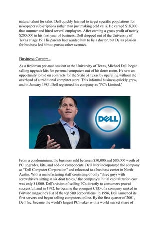 natural talent for sales, Dell quickly learned to target specific populations for
newspaper subscriptions rather than just making cold calls. He earned $18,000
that summer and hired several employees. After earning a gross profit of nearly
$200,000 in his first year of business, Dell dropped out of the University of
Texas at age 19. His parents had wanted him to be a doctor, but Dell's passion
for business led him to pursue other avenues.
Business Career: -
As a freshman pre-med student at the University of Texas, Michael Dell began
selling upgrade kits for personal computers out of his dorm room. He saw an
opportunity to bid on contracts for the State of Texas by operating without the
overhead of a traditional computer store. This informal business quickly grew,
and in January 1984, Dell registered his company as "PC's Limited."
From a condominium, the business sold between $50,000 and $80,000 worth of
PC upgrades, kits, and add-on components. Dell later incorporated the company
as "Dell Computer Corporation" and relocated to a business center in North
Austin. With a manufacturing staff consisting of only "three guys with
screwdrivers sitting at six-foot tables," the company's initial capitalization cost
was only $1,000. Dell's vision of selling PCs directly to consumers proved
successful, and in 1992, he became the youngest CEO of a company ranked in
Fortune magazine's list of the top 500 corporations. In 1996, Dell launched its
first servers and began selling computers online. By the first quarter of 2001,
Dell Inc. became the world's largest PC maker with a world market share of
 