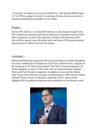 12.8 percent. In addition to his work with Dell Inc., Dell founded MSD Capital
L.P. in 1998 to manage his family's investments. He has also been involved in
numerous philanthropic and public service efforts.
Penalty: -
In July 2010, Dell Inc. was fined $100 million to settle charges brought by the
SEC related to accounting fraud and non-disclosure of payments received from
Intel Corporation. As part of the settlement, Michael Dell and former CEO
Kevin Rollins agreed to pay $4 million each, and former CFO James Schneider
agreed to pay $3 million to resolve the charges.
Accolades: -
Michael Dell has been recognized with several prestigious accolades throughout
his career, including the "Entrepreneur of the Year" award from Inc. magazine at
the young age of 24. He has been named "Top CEO in American Business" by
Worth magazine, as well as "CEO of the Year" by Financial World, Industry
Week, and Chief Executive magazines. In addition, he received the Golden
Plate Award of the American Academy of Achievement in 1998 and the Franklin
Institute's Bower Award for Business Leadership in 2013. These awards
highlight Dell's exceptional leadership and contributions to the business world.
 