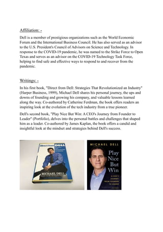 Affiliation: -
Dell is a member of prestigious organizations such as the World Economic
Forum and the International Business Council. He has also served as an advisor
to the U.S. President's Council of Advisors on Science and Technology. In
response to the COVID-19 pandemic, he was named to the Strike Force to Open
Texas and serves as an advisor on the COVID-19 Technology Task Force,
helping to find safe and effective ways to respond to and recover from the
pandemic.
Writings: -
In his first book, "Direct from Dell: Strategies That Revolutionized an Industry"
(Harper Business, 1999), Michael Dell shares his personal journey, the ups and
downs of founding and growing his company, and valuable lessons learned
along the way. Co-authored by Catherine Ferdman, the book offers readers an
inspiring look at the evolution of the tech industry from a true pioneer.
Dell's second book, "Play Nice But Win: A CEO's Journey from Founder to
Leader" (Portfolio), delves into the personal battles and challenges that shaped
him as a leader. Co-authored by James Kaplan, the book offers a candid and
insightful look at the mindset and strategies behind Dell's success.
 