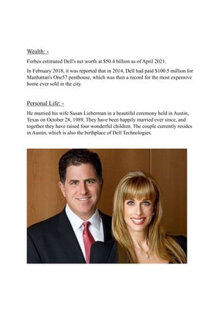 Wealth: -
Forbes estimated Dell's net worth at $50.4 billion as of April 2021.
In February 2018, it was reported that in 2014, Dell had paid $100.5 million for
Manhattan's One57 penthouse, which was then a record for the most expensive
home ever sold in the city.
Personal Life: -
He married his wife Susan Lieberman in a beautiful ceremony held in Austin,
Texas on October 28, 1989. They have been happily married ever since, and
together they have raised four wonderful children. The couple currently resides
in Austin, which is also the birthplace of Dell Technologies.
 