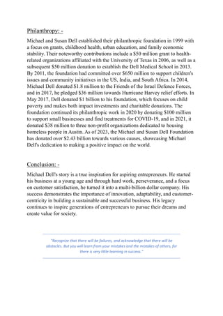Philanthropy: -
Michael and Susan Dell established their philanthropic foundation in 1999 with
a focus on grants, childhood health, urban education, and family economic
stability. Their noteworthy contributions include a $50 million grant to health-
related organizations affiliated with the University of Texas in 2006, as well as a
subsequent $50 million donation to establish the Dell Medical School in 2013.
By 2011, the foundation had committed over $650 million to support children's
issues and community initiatives in the US, India, and South Africa. In 2014,
Michael Dell donated $1.8 million to the Friends of the Israel Defence Forces,
and in 2017, he pledged $36 million towards Hurricane Harvey relief efforts. In
May 2017, Dell donated $1 billion to his foundation, which focuses on child
poverty and makes both impact investments and charitable donations. The
foundation continued its philanthropic work in 2020 by donating $100 million
to support small businesses and find treatments for COVID-19, and in 2021, it
donated $38 million to three non-profit organizations dedicated to housing
homeless people in Austin. As of 2023, the Michael and Susan Dell Foundation
has donated over $2.43 billion towards various causes, showcasing Michael
Dell's dedication to making a positive impact on the world.
Conclusion: -
Michael Dell's story is a true inspiration for aspiring entrepreneurs. He started
his business at a young age and through hard work, perseverance, and a focus
on customer satisfaction, he turned it into a multi-billion dollar company. His
success demonstrates the importance of innovation, adaptability, and customer-
centricity in building a sustainable and successful business. His legacy
continues to inspire generations of entrepreneurs to pursue their dreams and
create value for society.
"Recognize that there will be failures, and acknowledge that there will be
obstacles. But you will learn from your mistakes and the mistakes of others, for
there is very little learning in success."
 