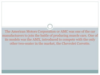 The American Motors Corporation or AMC was one of the car
manufacturers to join the battle of producing muscle cars. One o...