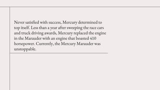 Never satisfied with success, Mercury determined to
top itself. Less than a year after sweeping the race cars
and truck dr...