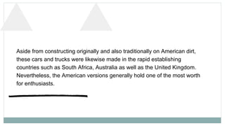 Aside from constructing originally and also traditionally on American dirt,
these cars and trucks were likewise made in th...