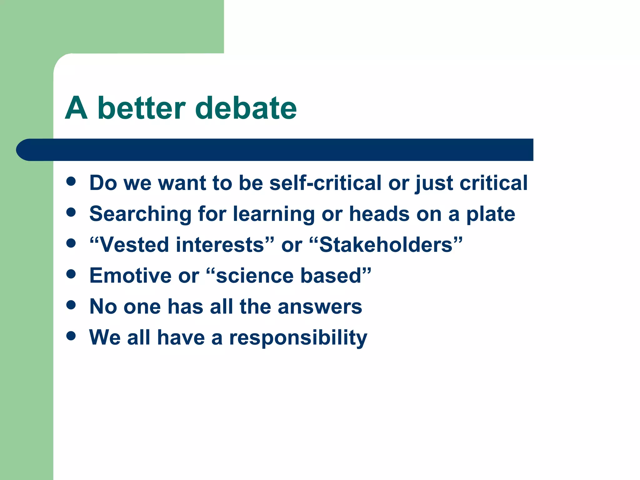 A better debate Do we want to be self-critical or just critical Searching for learning or heads on a plate “ Vested interests” or “Stakeholders” Emotive or “science based” No one has all the answers  We all have a responsibility 