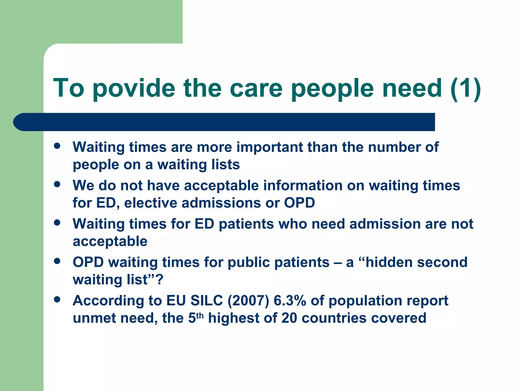 To povide the care people need (1) Waiting times are more important than the number of people on a waiting lists We do not have acceptable information on waiting times for ED, elective admissions or OPD Waiting times for ED patients who need admission are not acceptable  OPD waiting times for public patients – a “hidden second waiting list”? According to EU SILC (2007) 6.3% of population report unmet need, the 5 th  highest of 20 countries covered 