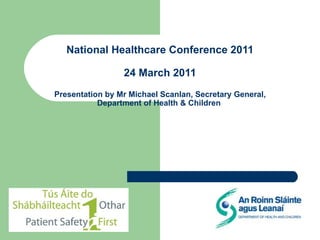 National Healthcare Conference 2011  24 March 2011  Presentation by Mr Michael Scanlan, Secretary General, Department of Health & Children  
