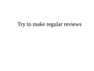 Try to make regular reviews 
 