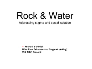 Rock & Water
Addressing stigma and social isolation




  + Michael Schmidt
  HIV+ Peer Educator and Support (Acting)
  WA AIDS Council
 