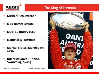 The King of Formula 1

• Michael Schumacher

• Nick Name: Schumi

• DOB: 3 January 1969

• Nationality: German

• Marital Status: Married on
  1995

• Interest: Soccer, Tennis,
  Swimming, Skiing
Source – WIKIPEDIA   www.formula1.com
                                                            2
 