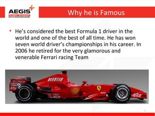 Why he is Famous

• He’s considered the best Formula 1 driver in the
  world and one of the best of all time. He has won
  seven world driver’s championships in his career. In
  2006 he retired for the very glamorous and
  venerable Ferrari racing Team




                                                         3
 