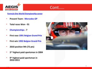 Cont…..
      Formula One World Championship career

•                    Present Team - Mercedes GP

•                    Total races Won - 91

•                    Championships - 7

•                    First race 1991 Belgian Grand Prix

•                    First win 1992 Belgian Grand Prix

•                    2010 position 9th (72 pts)

•                    2nd highest paid sportsman in 2004

•                    9th highest paid sportsman in
                     2010-2011

Source - Wikipedia
                                                                    8
 