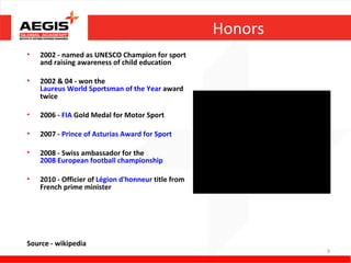 Honors
•   2002 - named as UNESCO Champion for sport
    and raising awareness of child education

•   2002 & 04 - won the
    Laureus World Sportsman of the Year award
    twice

•   2006 - FIA Gold Medal for Motor Sport

•   2007 - Prince of Asturias Award for Sport

•   2008 - Swiss ambassador for the
    2008 European football championship

•   2010 - Officier of Légion d'honneur title from
    French prime minister




Source - wikipedia
                                                              9
 