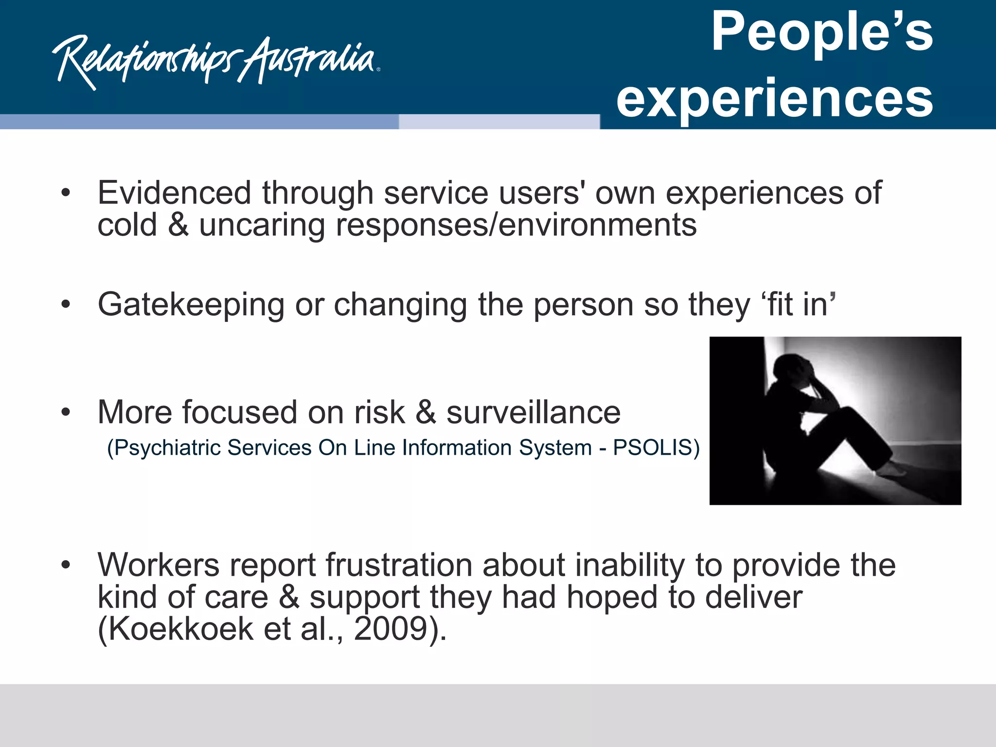 People’s
experiences
• Evidenced through service users' own experiences of
cold & uncaring responses/environments
• Gatekeeping or changing the person so they ‘fit in’
• More focused on risk & surveillance
(Psychiatric Services On Line Information System - PSOLIS)
• Workers report frustration about inability to provide the
kind of care & support they had hoped to deliver
(Koekkoek et al., 2009).
 