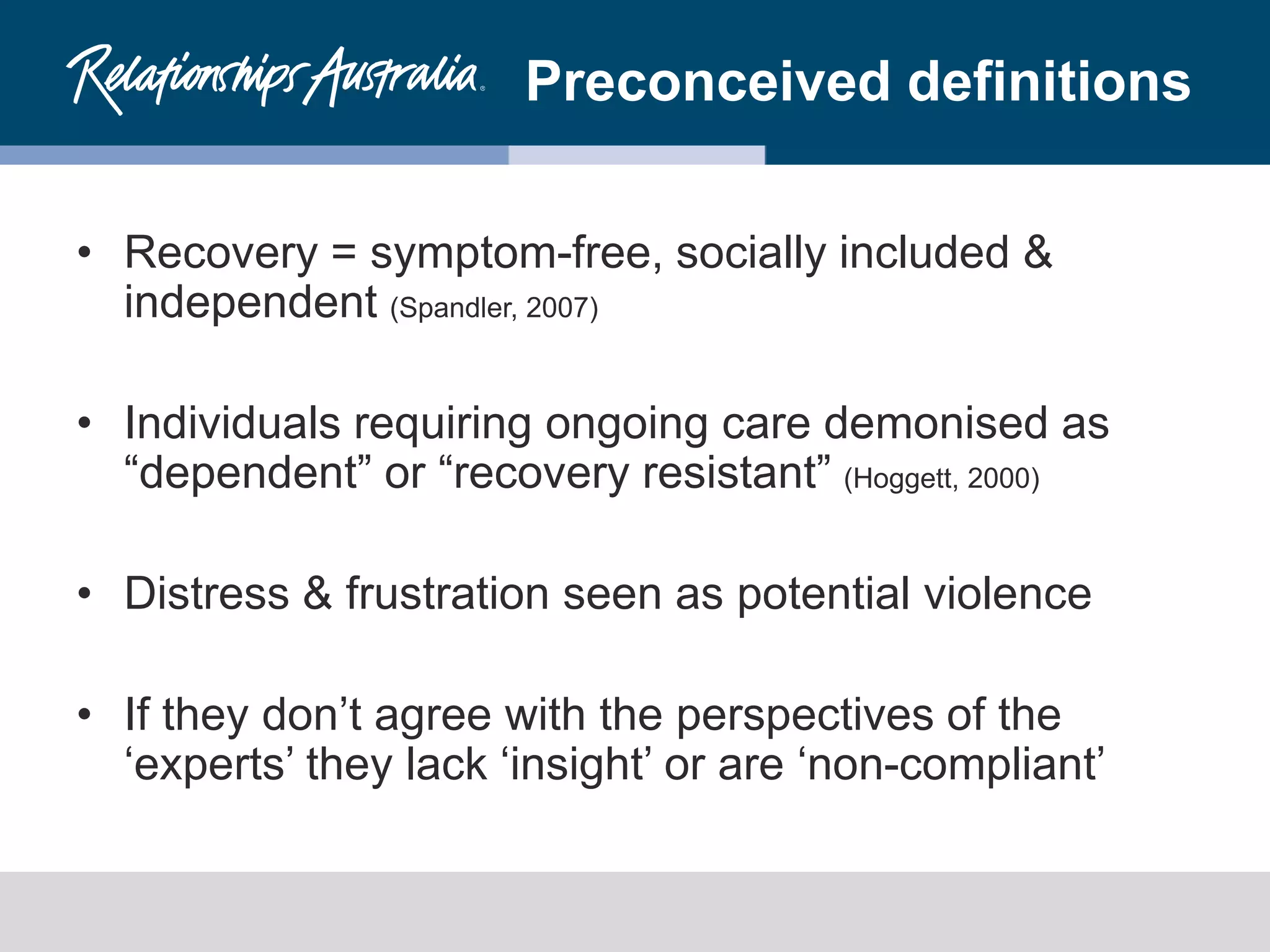 Preconceived definitions
• Recovery = symptom-free, socially included &
independent (Spandler, 2007)
• Individuals requiring ongoing care demonised as
“dependent” or “recovery resistant” (Hoggett, 2000)
• Distress & frustration seen as potential violence
• If they don’t agree with the perspectives of the
‘experts’ they lack ‘insight’ or are ‘non-compliant’
 