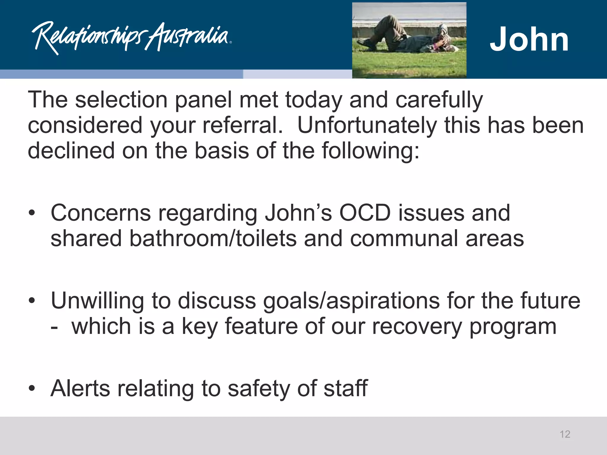 John
The selection panel met today and carefully
considered your referral. Unfortunately this has been
declined on the basis of the following:
• Concerns regarding John’s OCD issues and
shared bathroom/toilets and communal areas
• Unwilling to discuss goals/aspirations for the future
- which is a key feature of our recovery program
• Alerts relating to safety of staff
12
 