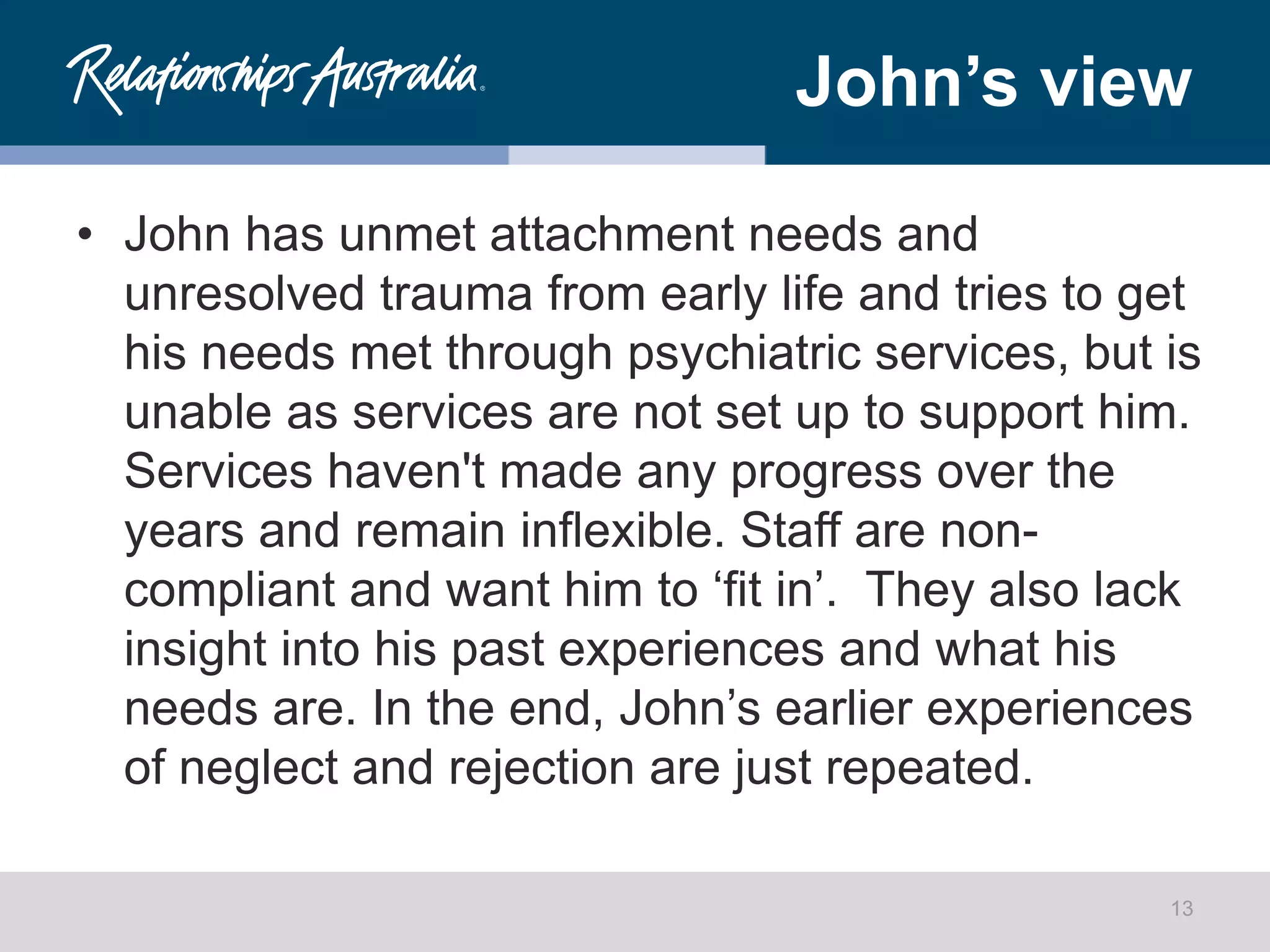 John’s view
• John has unmet attachment needs and
unresolved trauma from early life and tries to get
his needs met through psychiatric services, but is
unable as services are not set up to support him.
Services haven't made any progress over the
years and remain inflexible. Staff are non-
compliant and want him to ‘fit in’. They also lack
insight into his past experiences and what his
needs are. In the end, John’s earlier experiences
of neglect and rejection are just repeated.
13
 