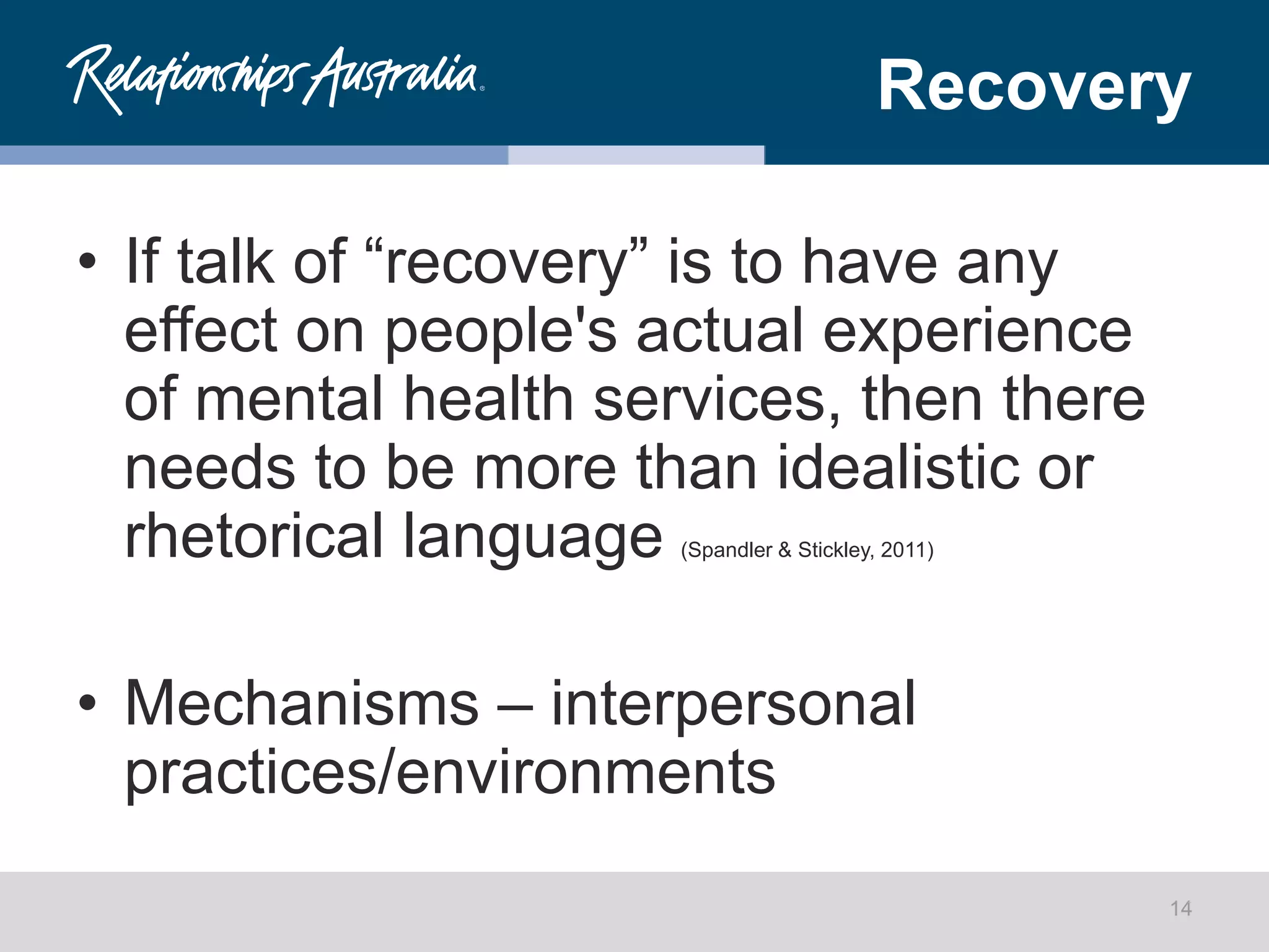 Recovery
• If talk of “recovery” is to have any
effect on people's actual experience
of mental health services, then there
needs to be more than idealistic or
rhetorical language (Spandler & Stickley, 2011)
• Mechanisms – interpersonal
practices/environments
14
 