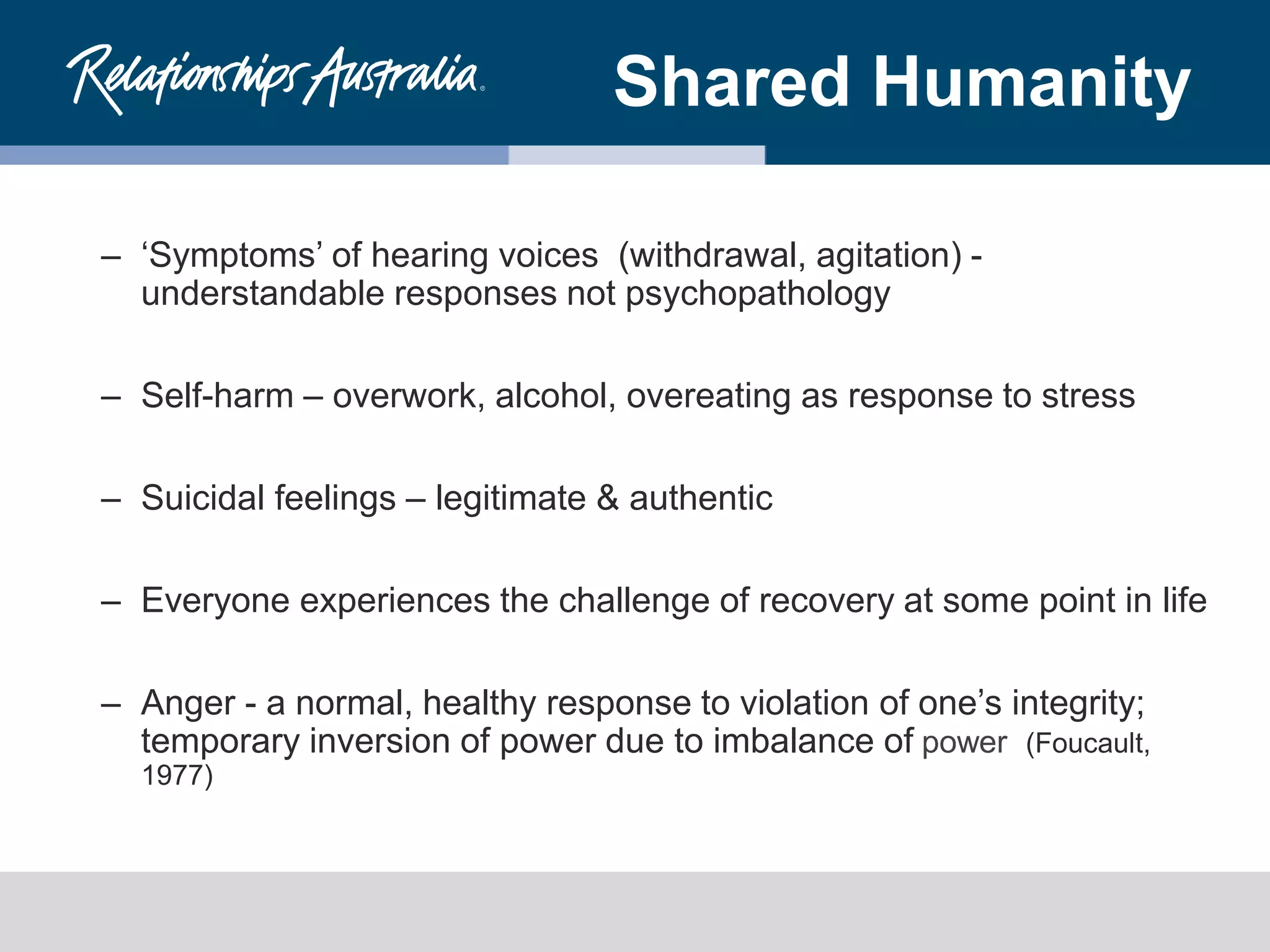 Shared Humanity
– ‘Symptoms’ of hearing voices (withdrawal, agitation) -
understandable responses not psychopathology
– Self-harm – overwork, alcohol, overeating as response to stress
– Suicidal feelings – legitimate & authentic
– Everyone experiences the challenge of recovery at some point in life
– Anger - a normal, healthy response to violation of one’s integrity;
temporary inversion of power due to imbalance of power (Foucault,
1977)
 