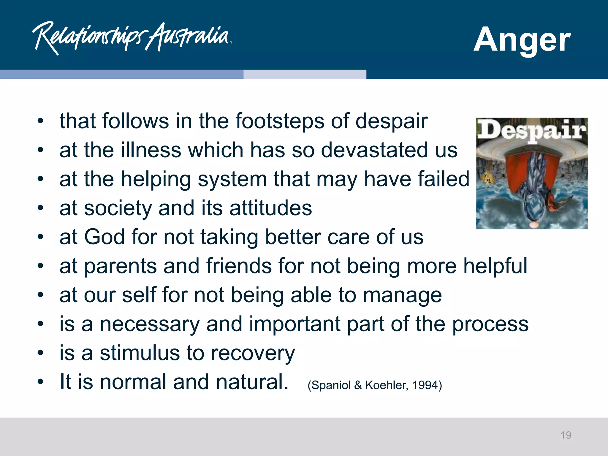 Anger
• that follows in the footsteps of despair
• at the illness which has so devastated us
• at the helping system that may have failed
• at society and its attitudes
• at God for not taking better care of us
• at parents and friends for not being more helpful
• at our self for not being able to manage
• is a necessary and important part of the process
• is a stimulus to recovery
• It is normal and natural. (Spaniol & Koehler, 1994)
19
 