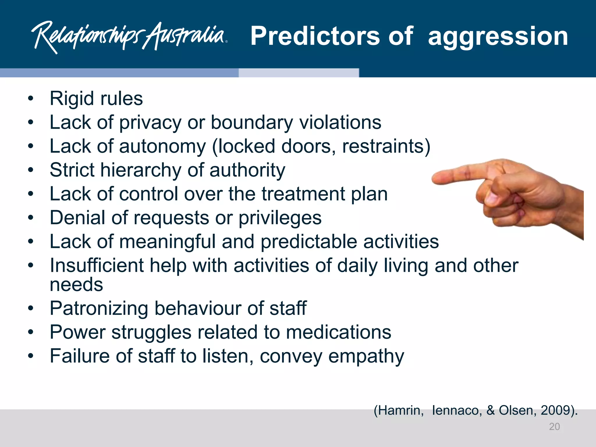 Predictors of aggression
• Rigid rules
• Lack of privacy or boundary violations
• Lack of autonomy (locked doors, restraints)
• Strict hierarchy of authority
• Lack of control over the treatment plan
• Denial of requests or privileges
• Lack of meaningful and predictable activities
• Insufficient help with activities of daily living and other
needs
• Patronizing behaviour of staff
• Power struggles related to medications
• Failure of staff to listen, convey empathy
(Hamrin, Iennaco, & Olsen, 2009).
20
 