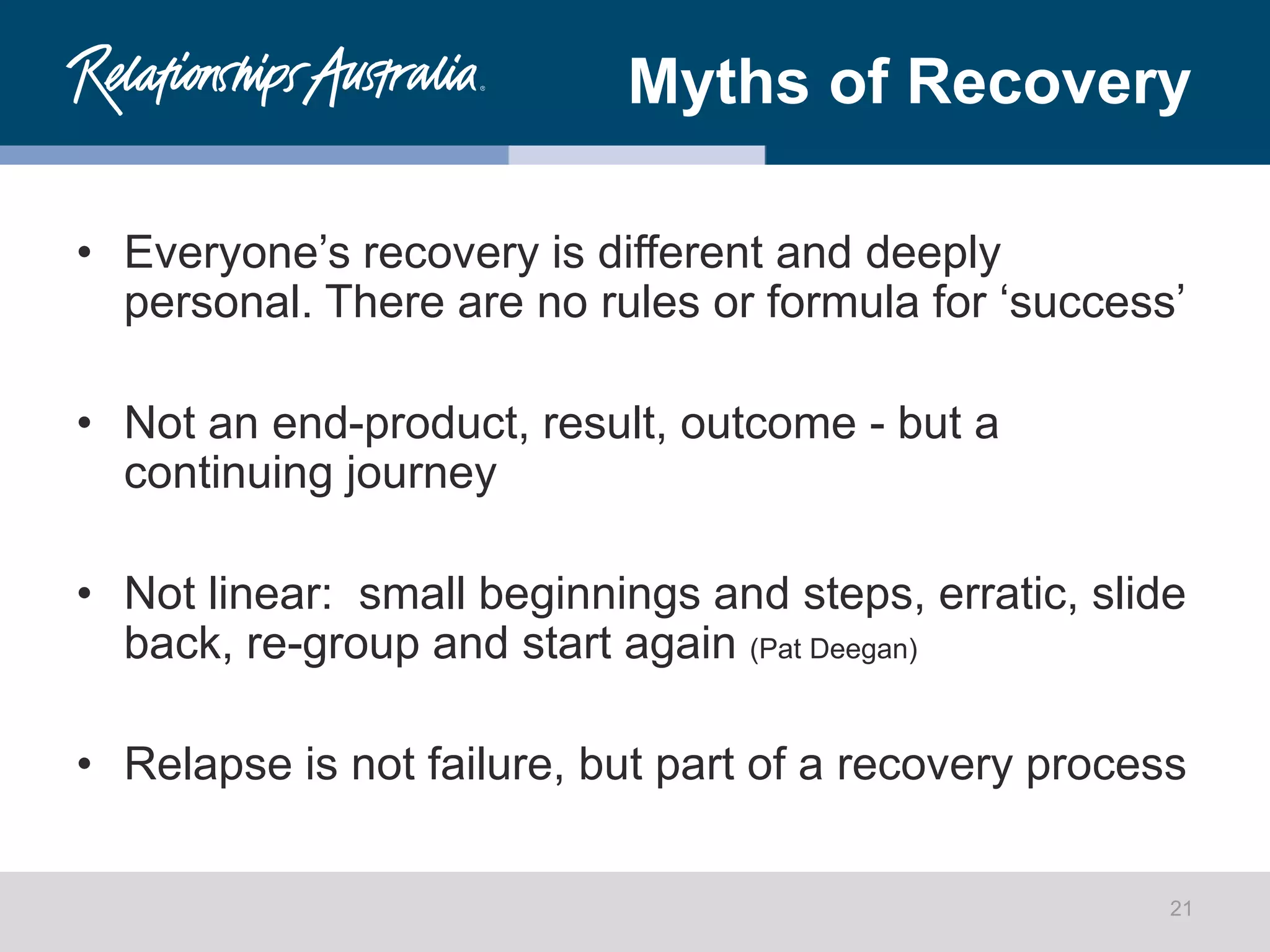 Myths of Recovery
• Everyone’s recovery is different and deeply
personal. There are no rules or formula for ‘success’
• Not an end-product, result, outcome - but a
continuing journey
• Not linear: small beginnings and steps, erratic, slide
back, re-group and start again (Pat Deegan)
• Relapse is not failure, but part of a recovery process
21
 